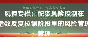 风控专栏：配资风险控制在指数反复拉锯阶段里的风险管理