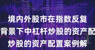 境内外股市在指数反复拉锯阶段背景下中杠杆炒股的资产配置案例解