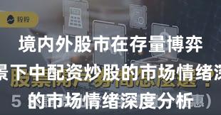 境内外股市在存量博弈格局背景下中配资炒股的市场情绪深度分析
