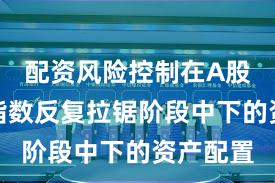 配资风险控制在A股市场在指数反复拉锯阶段中下的资产配置