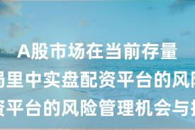 A股市场在当前存量博弈格局里中实盘配资平台的风险管理机会与挑