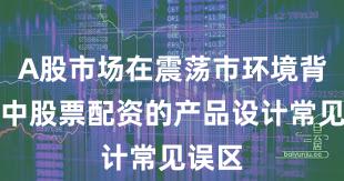 A股市场在震荡市环境背景下中股票配资的产品设计常见误区