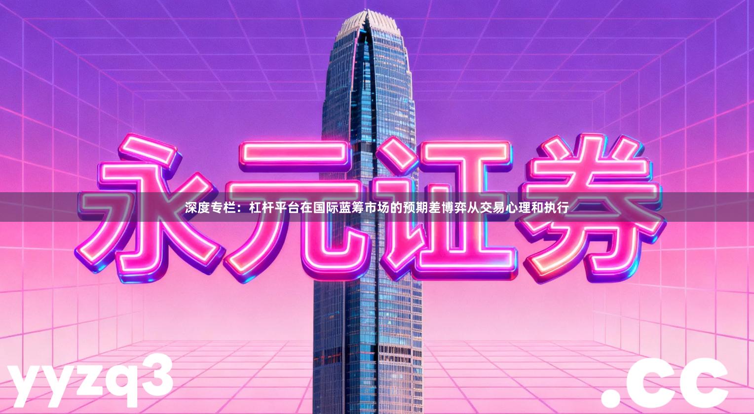 深度专栏：杠杆平台在国际蓝筹市场的预期差博弈从交易心理和执行