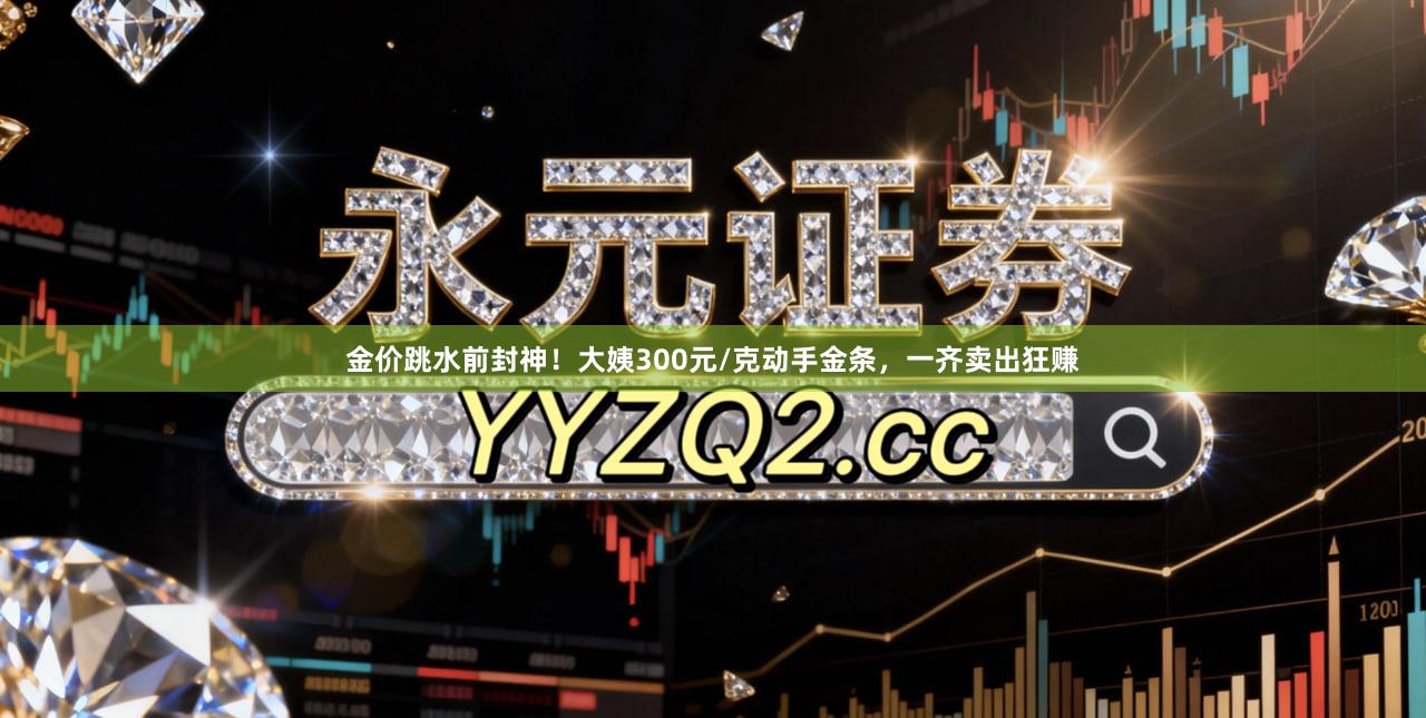 金价跳水前封神！大姨300元/克动手金条，一齐卖出狂赚