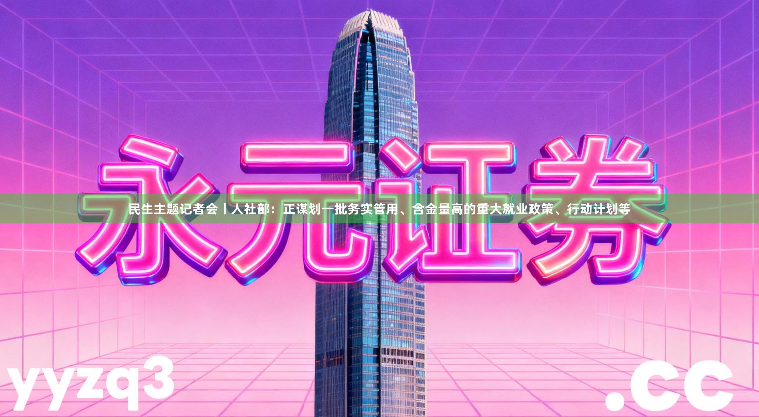 民生主题记者会丨人社部：正谋划一批务实管用、含金量高的重大就业政策、行动计划等